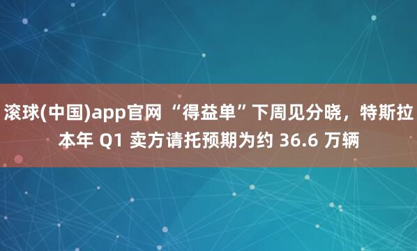 滚球(中国)app官网 “得益单”下周见分晓，特斯拉本年 Q1 卖方请托预期为约 36.6 万辆