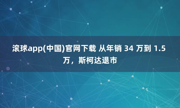 滚球app(中国)官网下载 从年销 34 万到 1.5 万，斯柯达退市