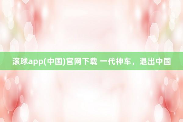 滚球app(中国)官网下载 一代神车，退出中国