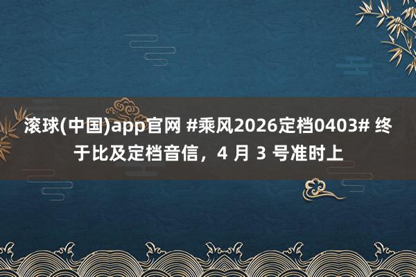 滚球(中国)app官网 #乘风2026定档0403# 终于比及定档音信，4 月 3 号准时上