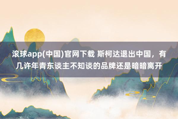 滚球app(中国)官网下载 斯柯达退出中国，有几许年青东谈主不知谈的品牌还是暗暗离开