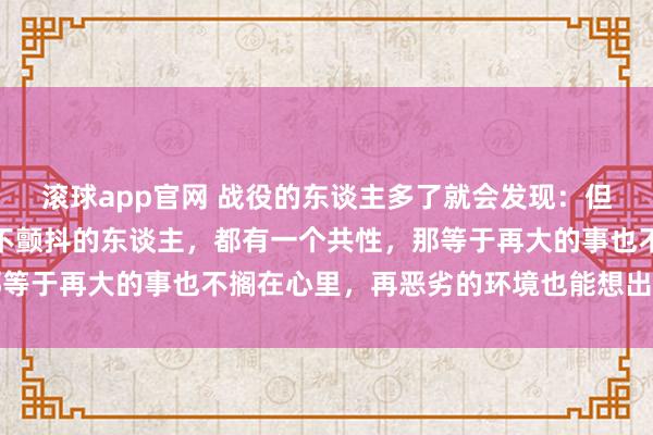 滚球app官网 战役的东谈主多了就会发现：但凡情谊褂讪、休眠好、不颤抖的东谈主，都有一个共性，那等于再大的事也不搁在心里，再恶劣的环境也能想出主张稳健