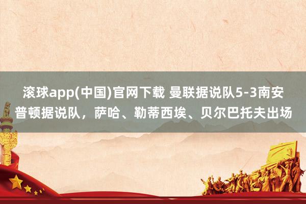 滚球app(中国)官网下载 曼联据说队5-3南安普顿据说队，萨哈、勒蒂西埃、贝尔巴托夫出场