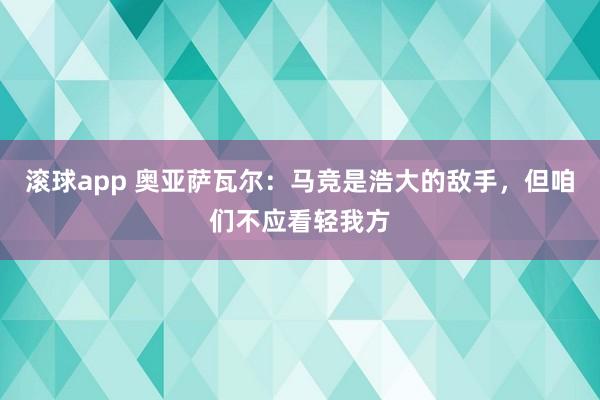 滚球app 奥亚萨瓦尔：马竞是浩大的敌手，但咱们不应看轻我方