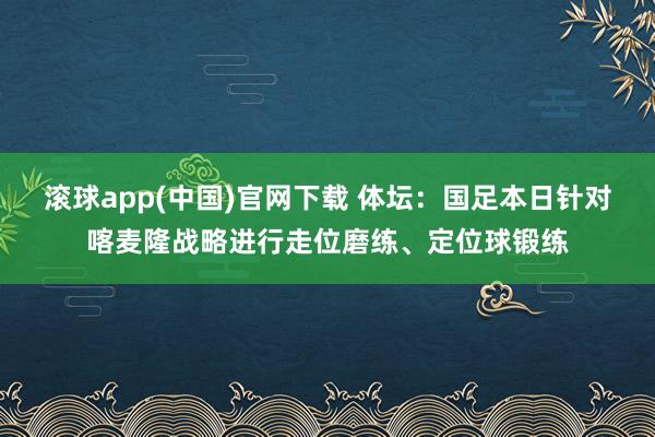 滚球app(中国)官网下载 体坛：国足本日针对喀麦隆战略进行走位磨练、定位球锻练