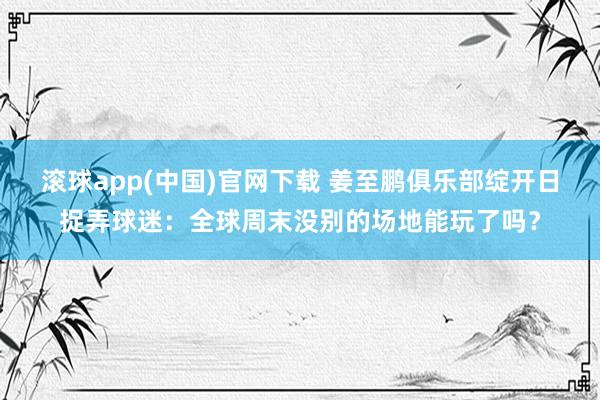 滚球app(中国)官网下载 姜至鹏俱乐部绽开日捉弄球迷：全球周末没别的场地能玩了吗？