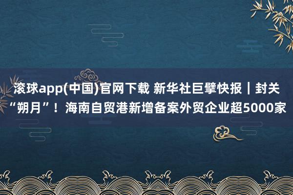 滚球app(中国)官网下载 新华社巨擘快报｜封关“朔月”！海南自贸港新增备案外贸企业超5000家
