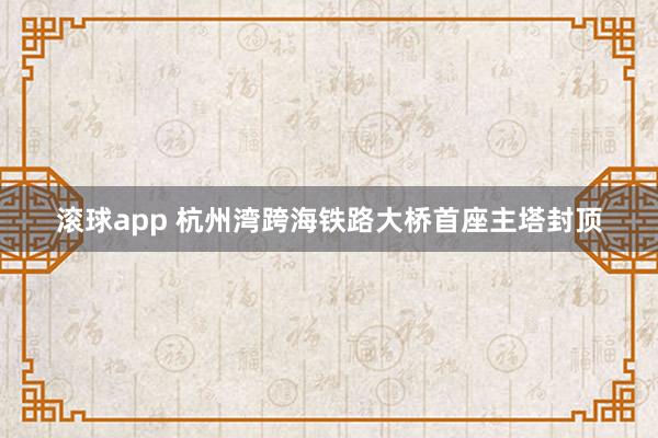滚球app 杭州湾跨海铁路大桥首座主塔封顶