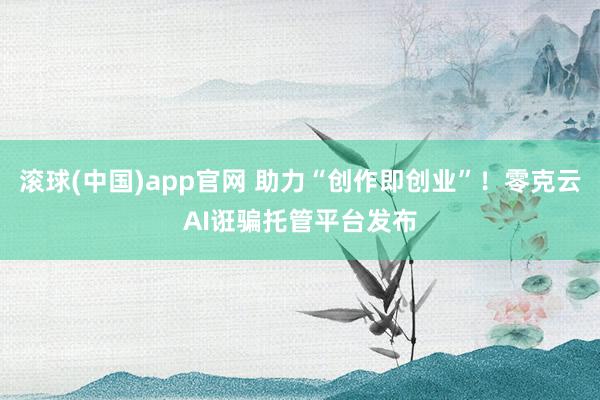 滚球(中国)app官网 助力“创作即创业”！零克云AI诳骗托管平台发布