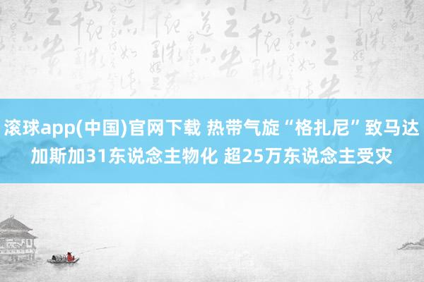 滚球app(中国)官网下载 热带气旋“格扎尼”致马达加斯加31东说念主物化 超25万东说念主受灾