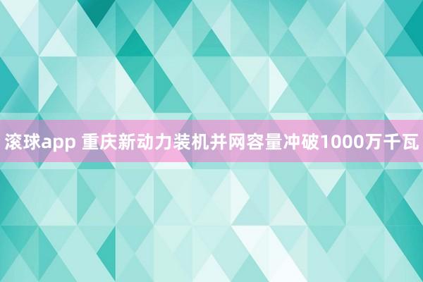 滚球app 重庆新动力装机并网容量冲破1000万千瓦