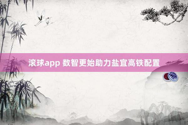 滚球app 数智更始助力盐宜高铁配置