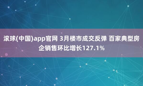 滚球(中国)app官网 3月楼市成交反弹 百家典型房企销售环比增长127.1%