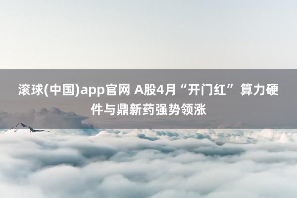 滚球(中国)app官网 A股4月“开门红” 算力硬件与鼎新药强势领涨