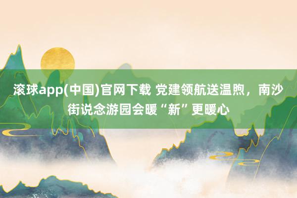 滚球app(中国)官网下载 党建领航送温煦，南沙街说念游园会暖“新”更暖心