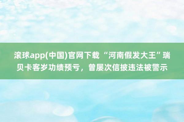 滚球app(中国)官网下载 “河南假发大王”瑞贝卡客岁功绩预亏，曾屡次信披违法被警示