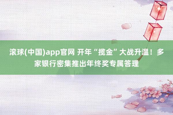 滚球(中国)app官网 开年“揽金”大战升温！多家银行密集推出年终奖专属答理