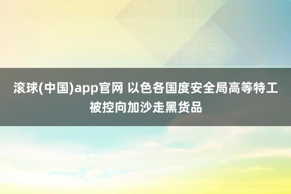 滚球(中国)app官网 以色各国度安全局高等特工被控向加沙走黑货品