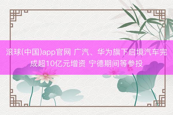 滚球(中国)app官网 广汽、华为旗下启境汽车完成超10亿元增资 宁德期间等参投