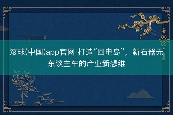 滚球(中国)app官网 打造“回电岛”，新石器无东谈主车的产业新想维
