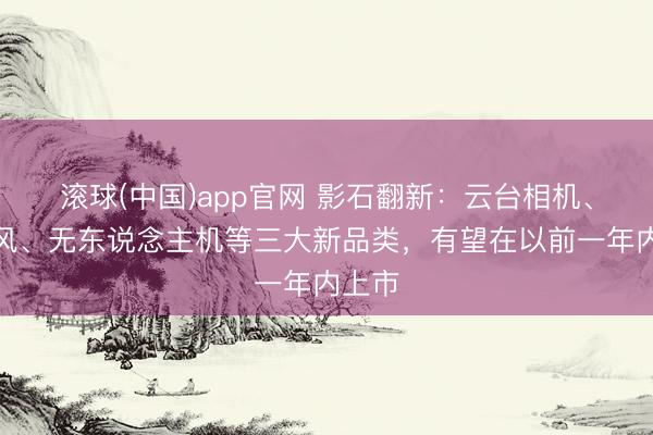 滚球(中国)app官网 影石翻新：云台相机、麦克风、无东说念主机等三大新品类，有望在以前一年内上市