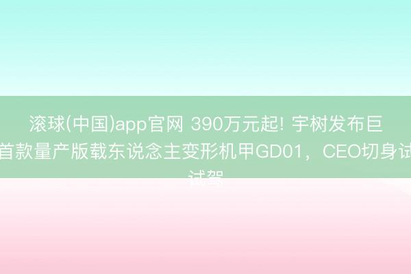 滚球(中国)app官网 390万元起! 宇树发布巨匠首款量产版载东说念主变形机甲GD01，CEO切身试驾