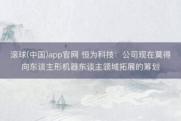 滚球(中国)app官网 恒为科技:公司现在莫得向东谈主形机器东谈主领域拓展的筹划