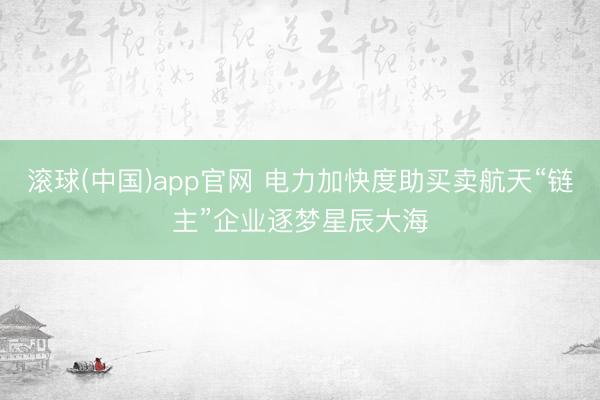 滚球(中国)app官网 电力加快度助买卖航天“链主”企业逐梦星辰大海