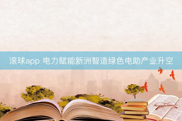 滚球app 电力赋能新洲智造绿色电助产业升空