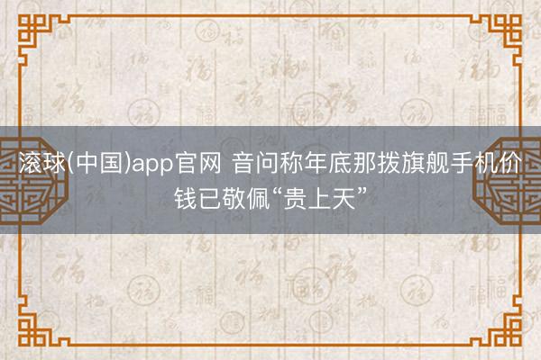 滚球(中国)app官网 音问称年底那拨旗舰手机价钱已敬佩“贵上天”