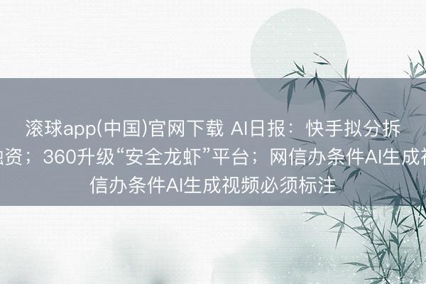 滚球app(中国)官网下载 AI日报：快手拟分拆可灵AI寂寥融资；360升级“安全龙虾”平台；网信办条件AI生成视频必须标注