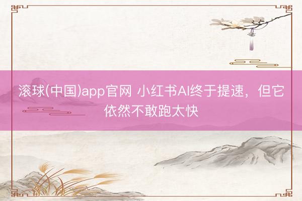 滚球(中国)app官网 小红书AI终于提速,但它依然不敢跑太快