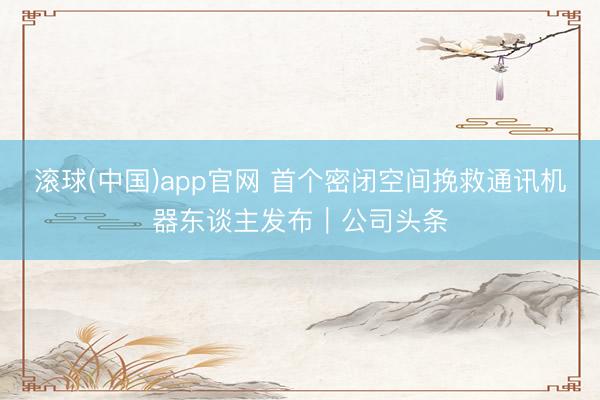 滚球(中国)app官网 首个密闭空间挽救通讯机器东谈主发布｜公司头条