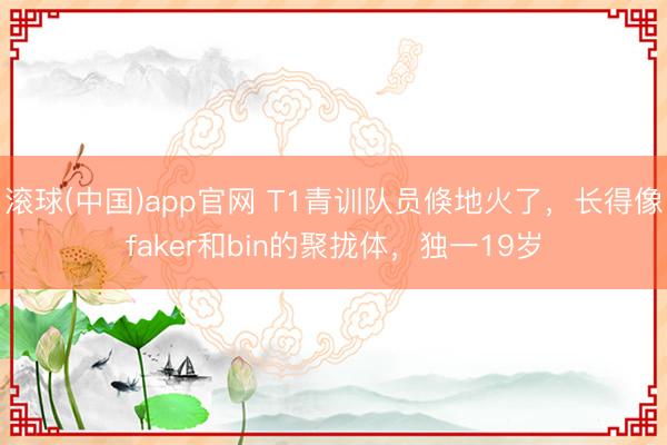 滚球(中国)app官网 T1青训队员倏地火了，长得像faker和bin的聚拢体，独一19岁