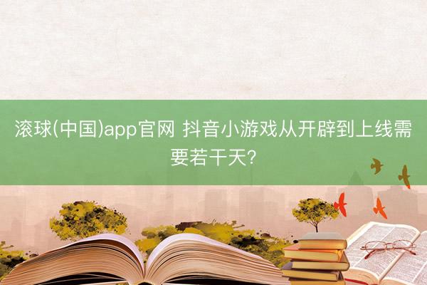 滚球(中国)app官网 抖音小游戏从开辟到上线需要若干天？