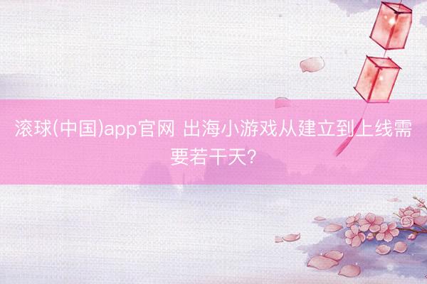 滚球(中国)app官网 出海小游戏从建立到上线需要若干天？