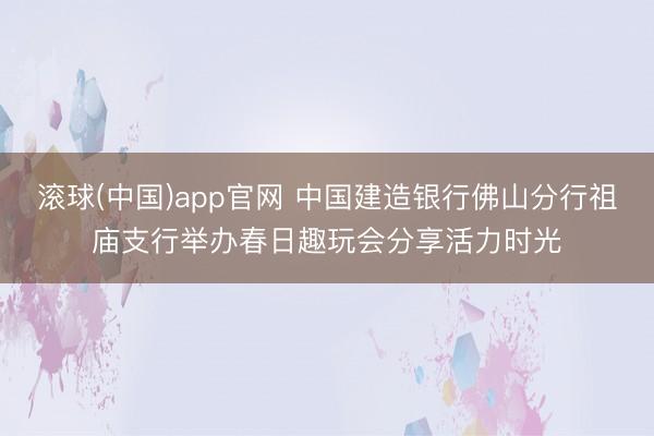 滚球(中国)app官网 中国建造银行佛山分行祖庙支行举办春日趣玩会分享活力时光