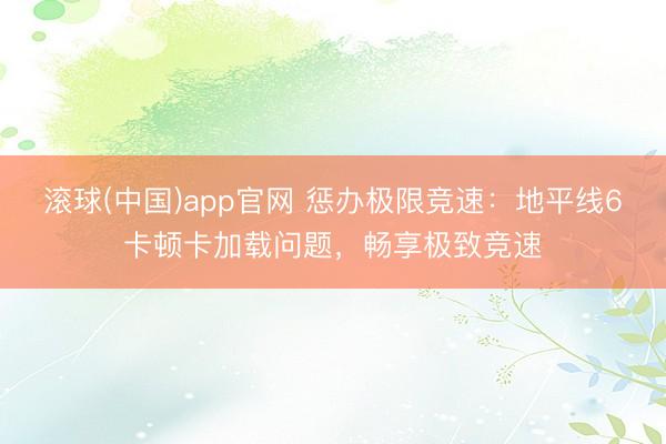滚球(中国)app官网 惩办极限竞速：地平线6卡顿卡加载问题，畅享极致竞速