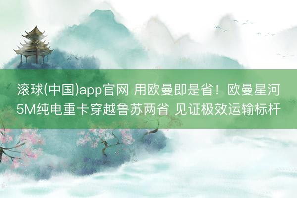 滚球(中国)app官网 用欧曼即是省！欧曼星河5M纯电重卡穿越鲁苏两省 见证极效运输标杆