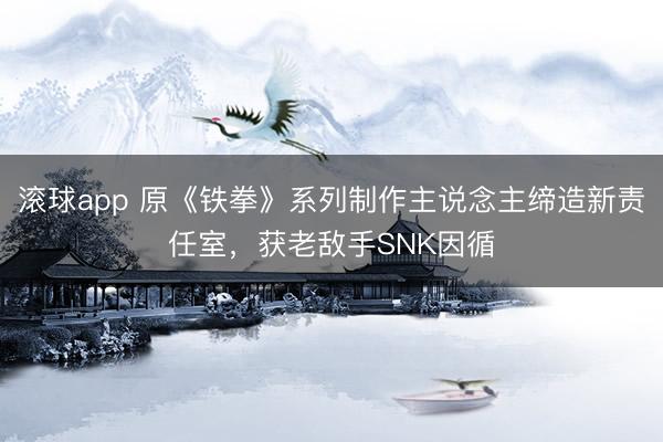 滚球app 原《铁拳》系列制作主说念主缔造新责任室，获老敌手SNK因循