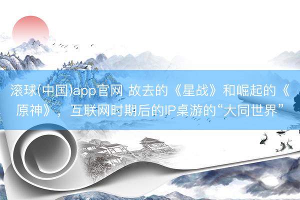 滚球(中国)app官网 故去的《星战》和崛起的《原神》，互联网时期后的IP桌游的“大同世界”
