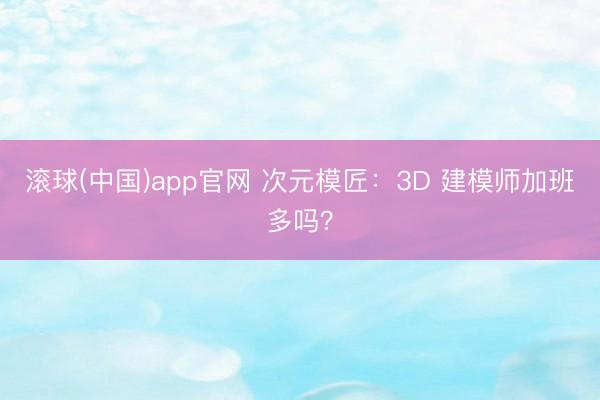 滚球(中国)app官网 次元模匠：3D 建模师加班多吗？