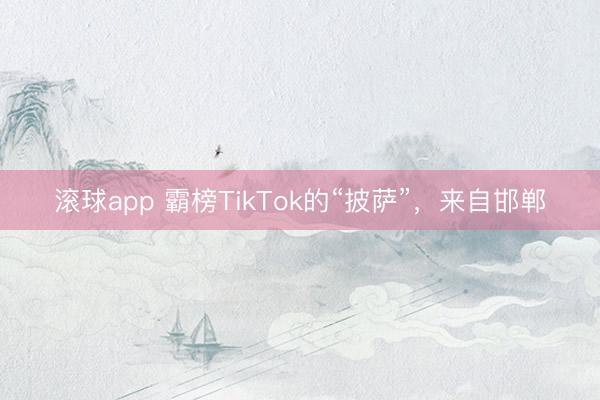 滚球app 霸榜TikTok的“披萨”，来自邯郸
