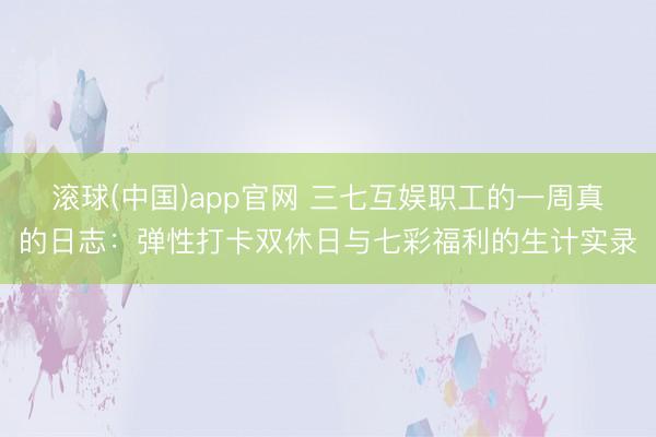 滚球(中国)app官网 三七互娱职工的一周真的日志：弹性打卡双休日与七彩福利的生计实录