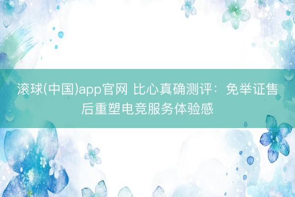 滚球(中国)app官网 比心真确测评：免举证售后重塑电竞服务体验感