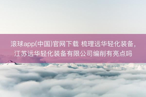 滚球app(中国)官网下载 梳理远华轻化装备，江苏远华轻化装备有限公司编削有亮点吗