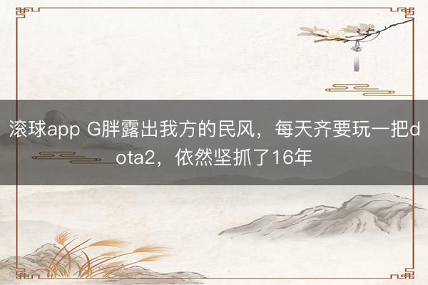 滚球app G胖露出我方的民风，每天齐要玩一把dota2，依然坚抓了16年