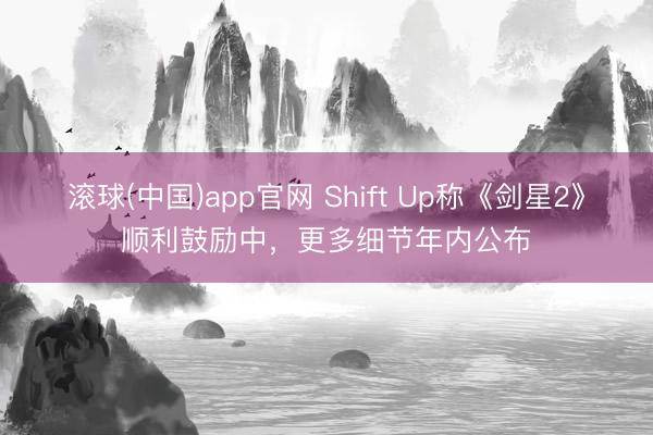 滚球(中国)app官网 Shift Up称《剑星2》顺利鼓励中,更多细节年内公布