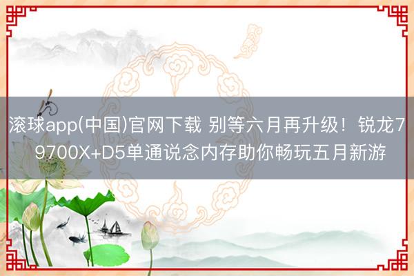 滚球app(中国)官网下载 别等六月再升级！锐龙7 9700X+D5单通说念内存助你畅玩五月新游