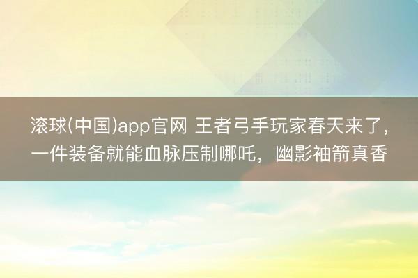滚球(中国)app官网 王者弓手玩家春天来了,一件装备就能血脉压制哪吒,幽影袖箭真香